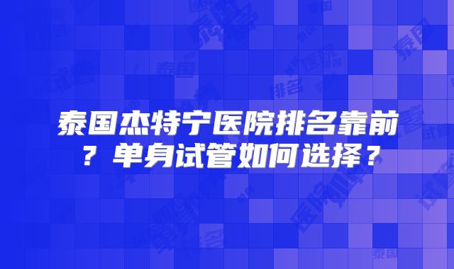 泰国杰特宁医院排名靠前？单身试管如何选择？