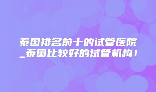 泰国排名前十的试管医院_泰国比较好的试管机构！