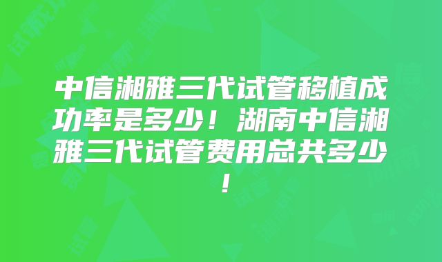中信湘雅三代试管移植成功率是多少!湖南中信湘雅三代试管费用总共多少!