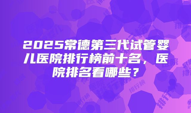2025常德第三代试管婴儿医院排行榜前十名,医院排名看哪些?