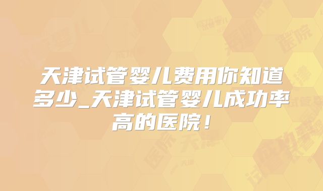 天津试管婴儿费用你知道多少_天津试管婴儿成功率高的医院!