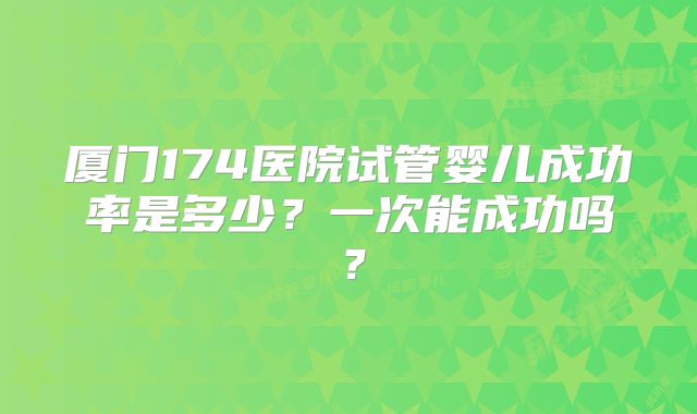 厦门174医院试管婴儿成功率是多少？一次能成功吗？