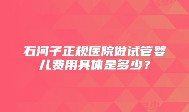 石河子正规医院做试管婴儿费用具体是多少？