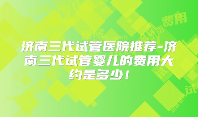 济南三代试管医院推荐-济南三代试管婴儿的费用大约是多少！