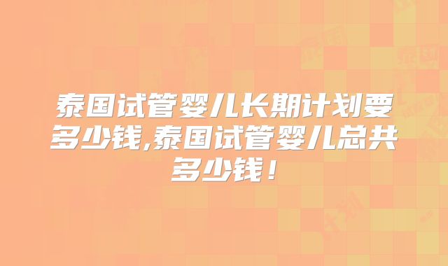 泰国试管婴儿长期计划要多少钱,泰国试管婴儿总共多少钱!