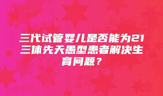 三代试管婴儿是否能为21三体先天愚型患者解决生育问题？