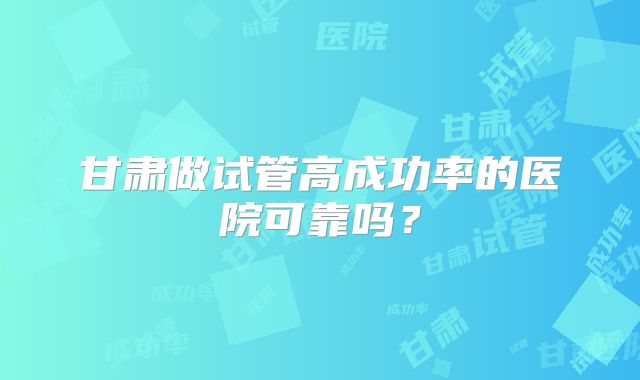 甘肃做试管高成功率的医院可靠吗?