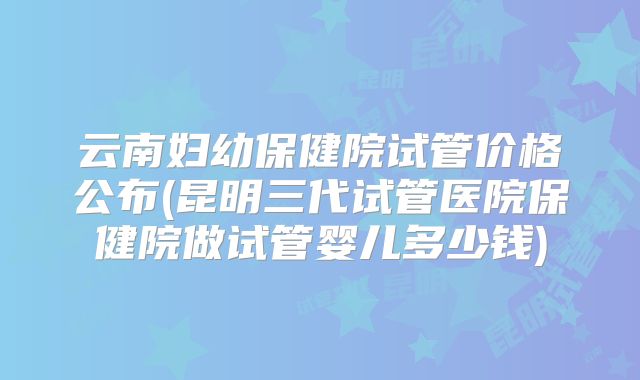 云南妇幼保健院试管价格公布(昆明三代试管医院保健院做试管婴儿多少钱)