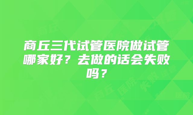商丘三代试管医院做试管哪家好？去做的话会失败吗？