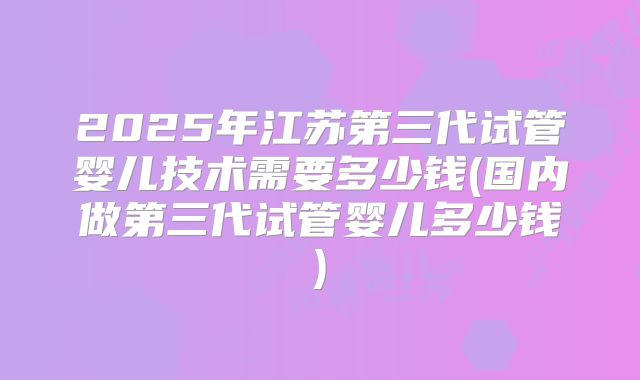 2025年江苏第三代试管婴儿技术需要多少钱(国内做第三代试管婴儿多少钱)