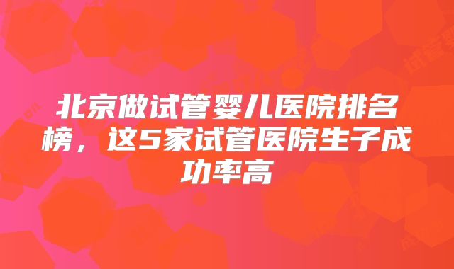 北京做试管婴儿医院排名榜，这5家试管医院生子成功率高