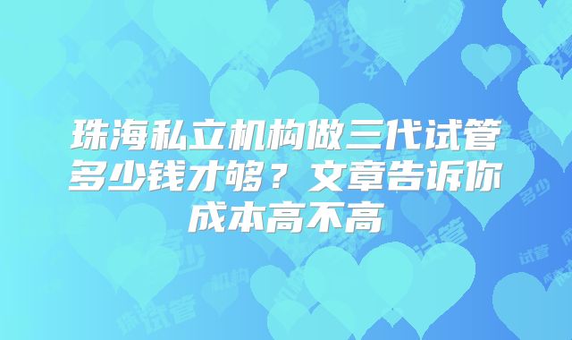 珠海私立机构做三代试管多少钱才够？文章告诉你成本高不高