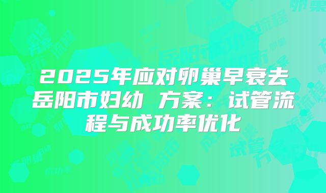 2025年应对卵巢早衰去岳阳市妇幼 方案：试管流程与成功率优化