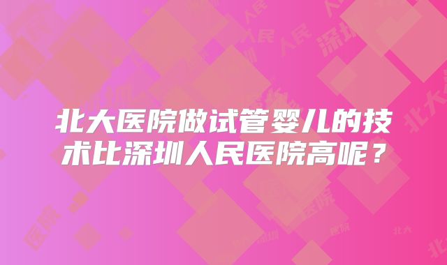 北大医院做试管婴儿的技术比深圳人民医院高呢?