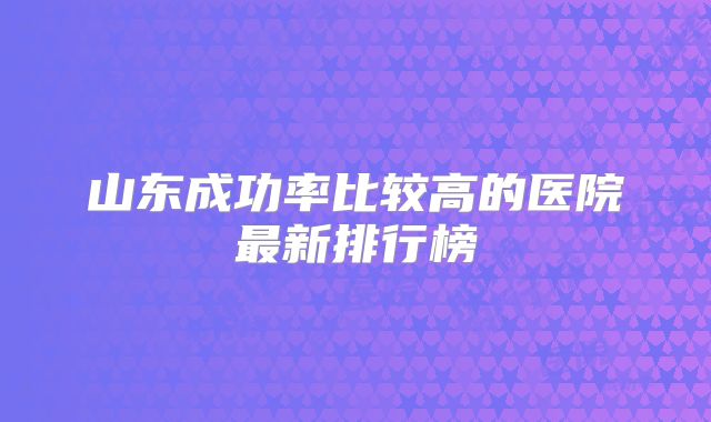 山东成功率比较高的医院最新排行榜