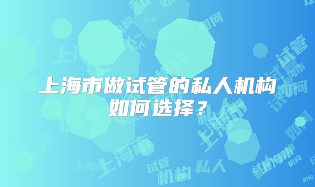 上海市做试管的私人机构如何选择?
