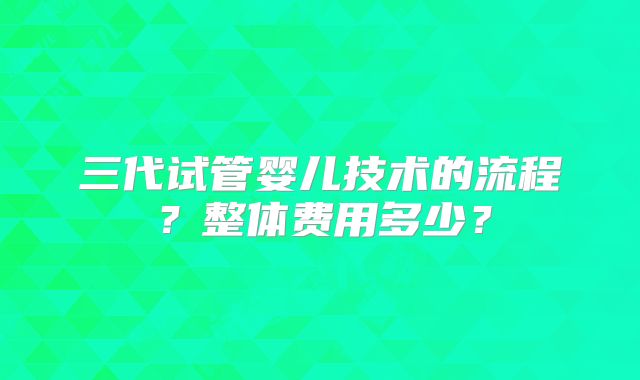 三代试管婴儿技术的流程?整体费用多少?
