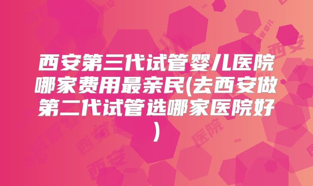 西安第三代试管婴儿医院哪家费用最亲民(去西安做第二代试管选哪家医院好)