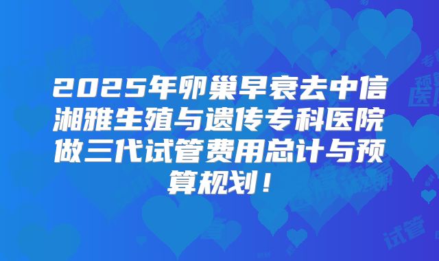 2025年卵巢早衰去中信湘雅生殖与遗传专科医院做三代试管费用总计与预算规划！