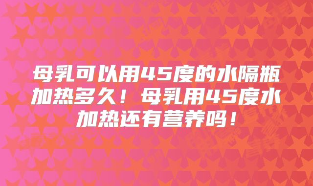 母乳可以用45度的水隔瓶加热多久!母乳用45度水加热还有营养吗!