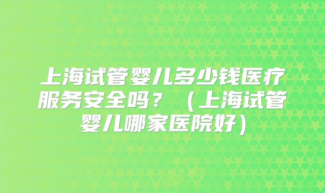 上海试管婴儿多少钱医疗服务安全吗？（上海试管婴儿哪家医院好）