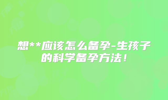 想**应该怎么备孕-生孩子的科学备孕方法!