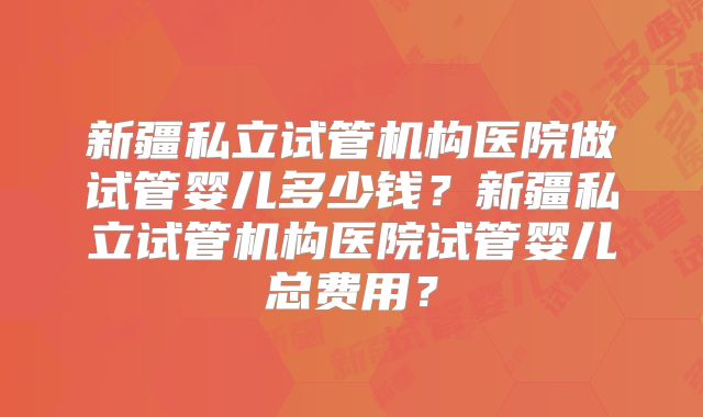 新疆私立试管机构医院做试管婴儿多少钱?新疆私立试管机构医院试管婴儿总费用?