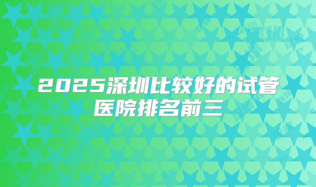 2025深圳比较好的试管医院排名前三