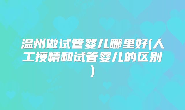 温州做试管婴儿哪里好(人工授精和试管婴儿的区别)