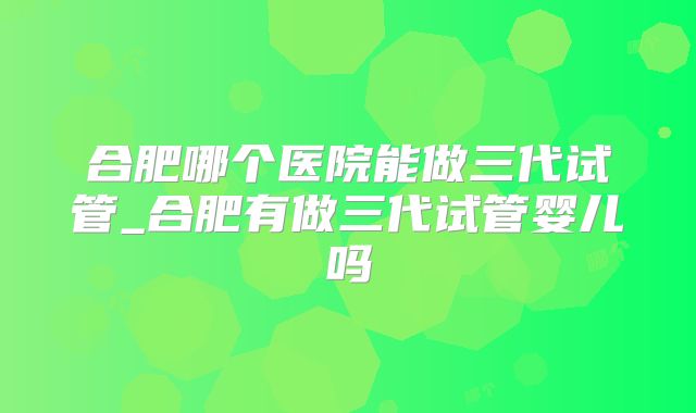 合肥哪个医院能做三代试管_合肥有做三代试管婴儿吗