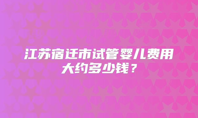 江苏宿迁市试管婴儿费用大约多少钱？