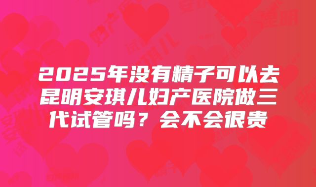 2025年没有精子可以去昆明安琪儿妇产医院做三代试管吗?会不会很贵