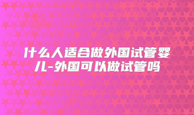 什么人适合做外国试管婴儿-外国可以做试管吗