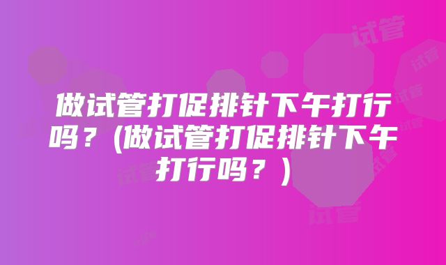 做试管打促排针下午打行吗？(做试管打促排针下午打行吗？)