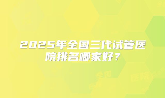 2025年全国三代试管医院排名哪家好?
