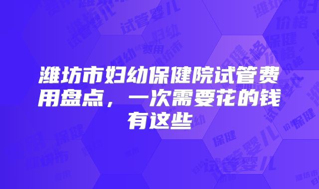 潍坊市妇幼保健院试管费用盘点，一次需要花的钱有这些