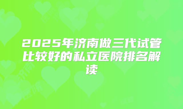 2025年济南做三代试管比较好的私立医院排名解读