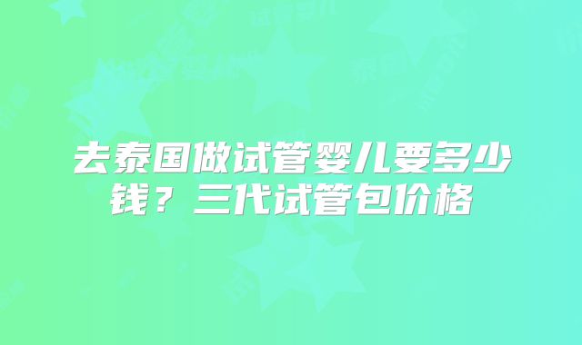 去泰国做试管婴儿要多少钱?三代试管包价格