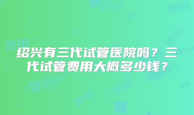 绍兴有三代试管医院吗?三代试管费用大概多少钱?
