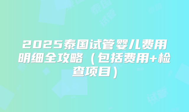 2025泰国试管婴儿费用明细全攻略(包括费用+检查项目)