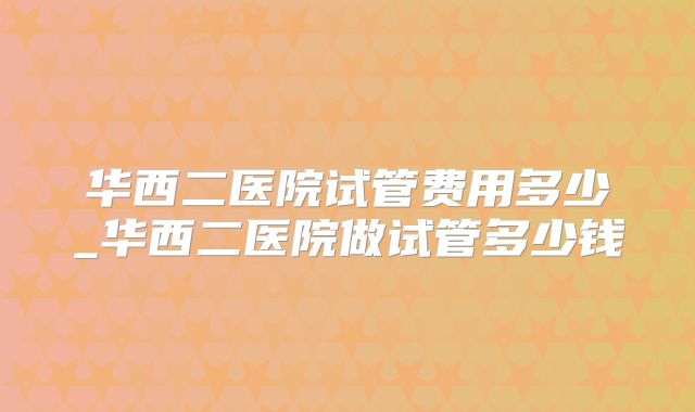 华西二医院试管费用多少_华西二医院做试管多少钱