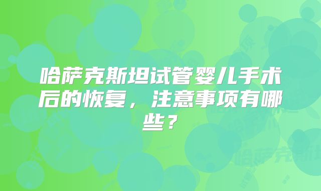 哈萨克斯坦试管婴儿手术后的恢复，注意事项有哪些？