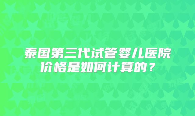 泰国第三代试管婴儿医院价格是如何计算的?