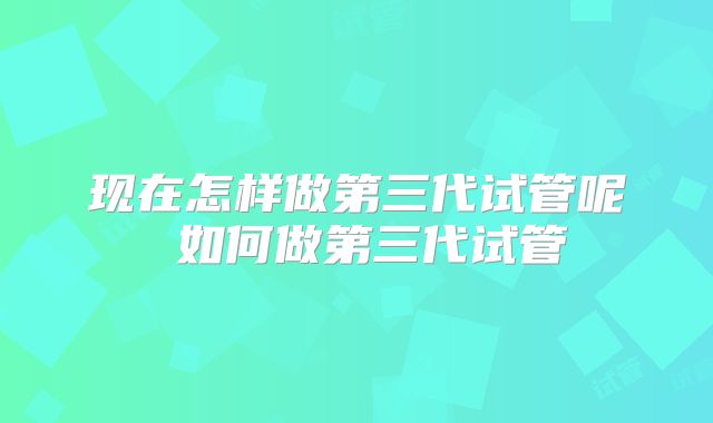 现在怎样做第三代试管呢 如何做第三代试管