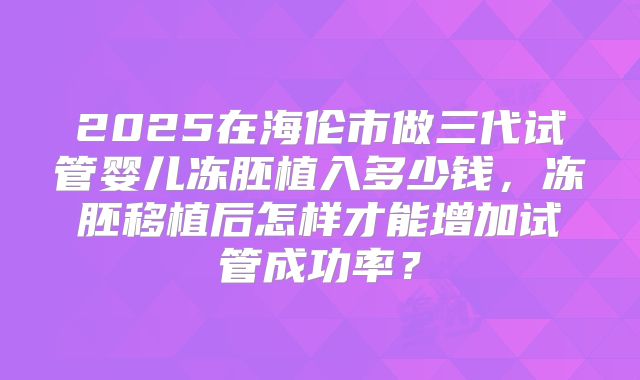 2025在海伦市做三代试管婴儿冻胚植入多少钱，冻胚移植后怎样才能增加试管成功率？