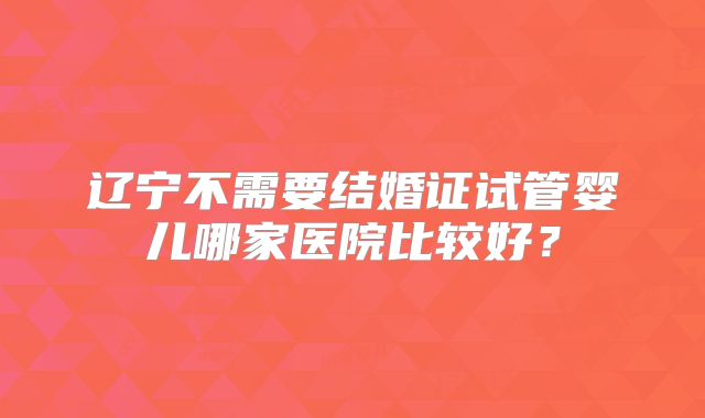 辽宁不需要结婚证试管婴儿哪家医院比较好？