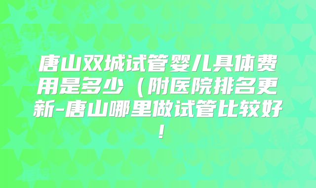 唐山双城试管婴儿具体费用是多少(附医院排名更新-唐山哪里做试管比较好!
