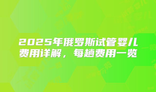 2025年俄罗斯试管婴儿费用详解，每趟费用一览