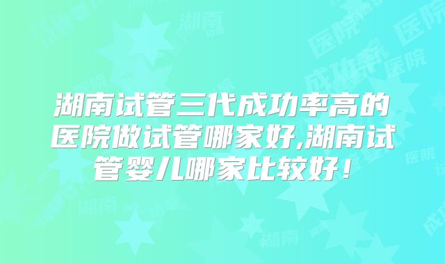湖南试管三代成功率高的医院做试管哪家好,湖南试管婴儿哪家比较好!