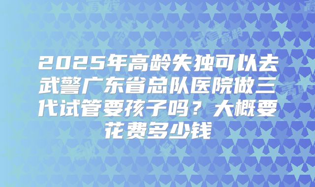 2025年高龄失独可以去武警广东省总队医院做三代试管要孩子吗?大概要花费多少钱